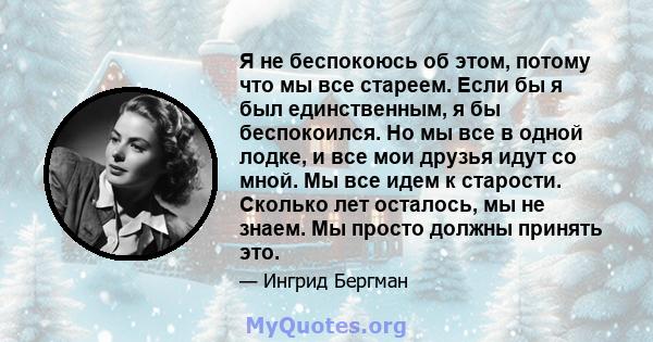 Я не беспокоюсь об этом, потому что мы все стареем. Если бы я был единственным, я бы беспокоился. Но мы все в одной лодке, и все мои друзья идут со мной. Мы все идем к старости. Сколько лет осталось, мы не знаем. Мы