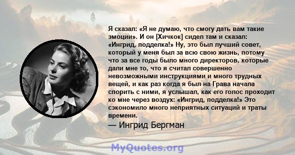 Я сказал: «Я не думаю, что смогу дать вам такие эмоции». И он [Хичкок] сидел там и сказал: «Ингрид, подделка!» Ну, это был лучший совет, который у меня был за всю свою жизнь, потому что за все годы было много