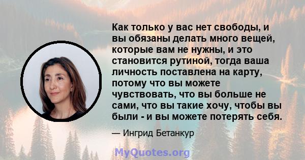 Как только у вас нет свободы, и вы обязаны делать много вещей, которые вам не нужны, и это становится рутиной, тогда ваша личность поставлена ​​на карту, потому что вы можете чувствовать, что вы больше не сами, что вы