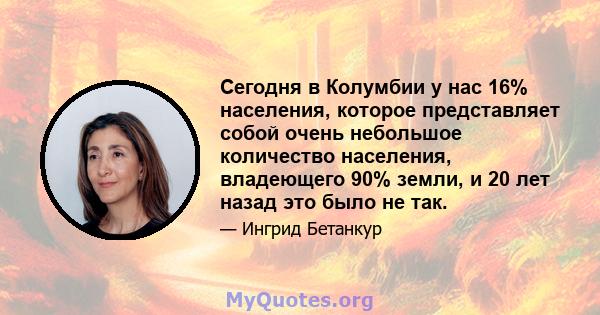 Сегодня в Колумбии у нас 16% населения, которое представляет собой очень небольшое количество населения, владеющего 90% земли, и 20 лет назад это было не так.