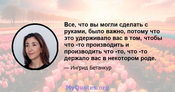 Все, что вы могли сделать с руками, было важно, потому что это удерживало вас в том, чтобы что -то производить и производить что -то, что -то держало вас в некотором роде.