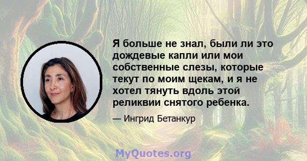 Я больше не знал, были ли это дождевые капли или мои собственные слезы, которые текут по моим щекам, и я не хотел тянуть вдоль этой реликвии снятого ребенка.