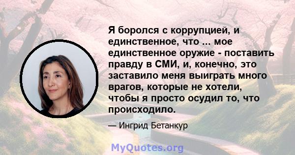 Я боролся с коррупцией, и единственное, что ... мое единственное оружие - поставить правду в СМИ, и, конечно, это заставило меня выиграть много врагов, которые не хотели, чтобы я просто осудил то, что происходило.