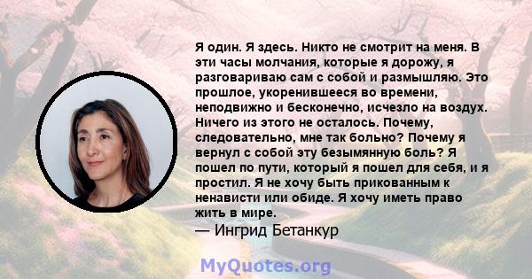 Я один. Я здесь. Никто не смотрит на меня. В эти часы молчания, которые я дорожу, я разговариваю сам с собой и размышляю. Это прошлое, укоренившееся во времени, неподвижно и бесконечно, исчезло на воздух. Ничего из