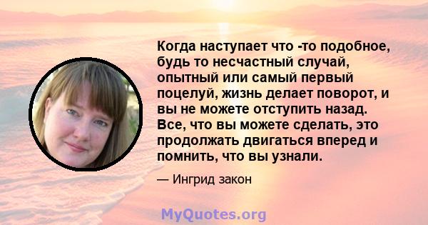 Когда наступает что -то подобное, будь то несчастный случай, опытный или самый первый поцелуй, жизнь делает поворот, и вы не можете отступить назад. Все, что вы можете сделать, это продолжать двигаться вперед и помнить, 