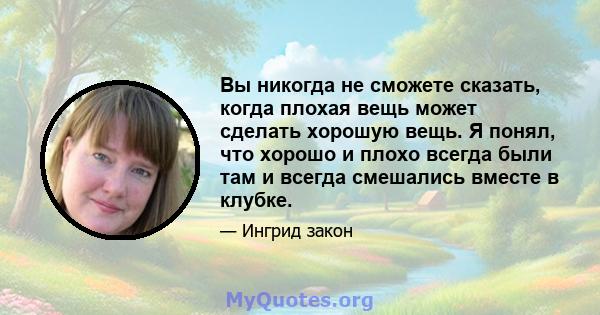 Вы никогда не сможете сказать, когда плохая вещь может сделать хорошую вещь. Я понял, что хорошо и плохо всегда были там и всегда смешались вместе в клубке.