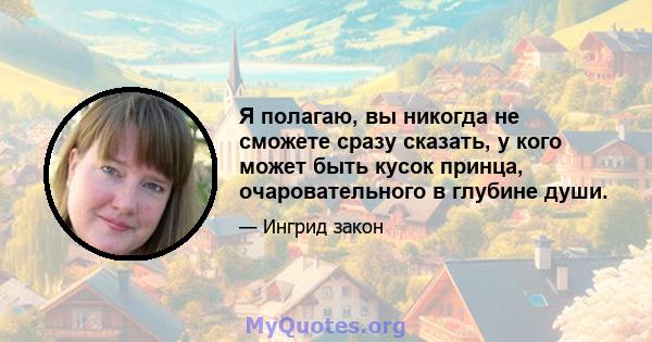 Я полагаю, вы никогда не сможете сразу сказать, у кого может быть кусок принца, очаровательного в глубине души.