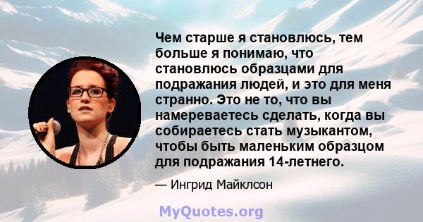 Чем старше я становлюсь, тем больше я понимаю, что становлюсь образцами для подражания людей, и это для меня странно. Это не то, что вы намереваетесь сделать, когда вы собираетесь стать музыкантом, чтобы быть маленьким