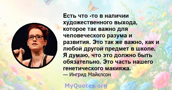 Есть что -то в наличии художественного выхода, которое так важно для человеческого разума и развития. Это так же важно, как и любой другой предмет в школе. Я думаю, что это должно быть обязательно. Это часть нашего