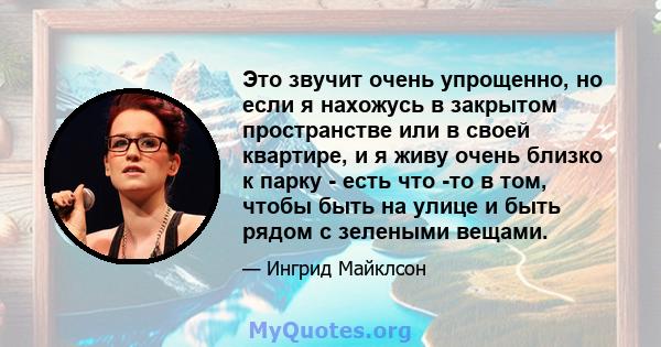 Это звучит очень упрощенно, но если я нахожусь в закрытом пространстве или в своей квартире, и я живу очень близко к парку - есть что -то в том, чтобы быть на улице и быть рядом с зелеными вещами.