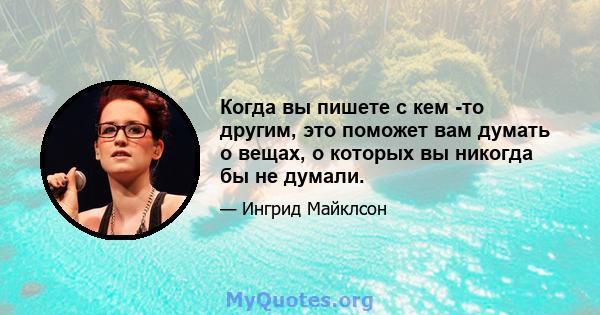 Когда вы пишете с кем -то другим, это поможет вам думать о вещах, о которых вы никогда бы не думали.