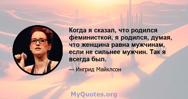 Когда я сказал, что родился феминисткой, я родился, думая, что женщина равна мужчинам, если не сильнее мужчин. Так я всегда был.