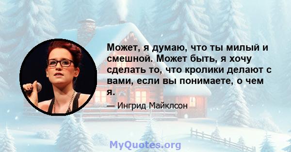 Может, я думаю, что ты милый и смешной. Может быть, я хочу сделать то, что кролики делают с вами, если вы понимаете, о чем я.