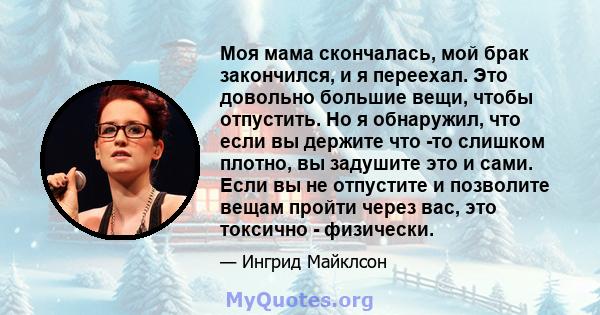 Моя мама скончалась, мой брак закончился, и я переехал. Это довольно большие вещи, чтобы отпустить. Но я обнаружил, что если вы держите что -то слишком плотно, вы задушите это и сами. Если вы не отпустите и позволите