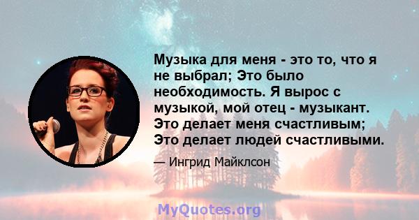 Музыка для меня - это то, что я не выбрал; Это было необходимость. Я вырос с музыкой, мой отец - музыкант. Это делает меня счастливым; Это делает людей счастливыми.