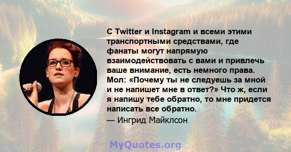 С Twitter и Instagram и всеми этими транспортными средствами, где фанаты могут напрямую взаимодействовать с вами и привлечь ваше внимание, есть немного права. Мол: «Почему ты не следуешь за мной и не напишет мне в