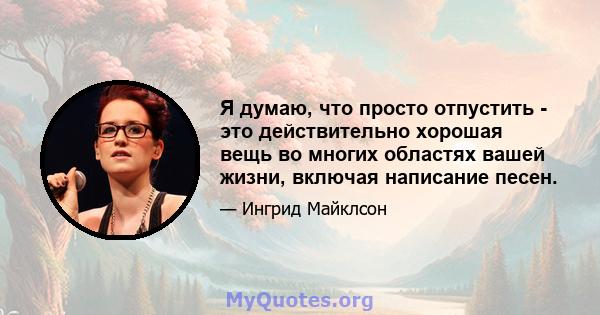 Я думаю, что просто отпустить - это действительно хорошая вещь во многих областях вашей жизни, включая написание песен.