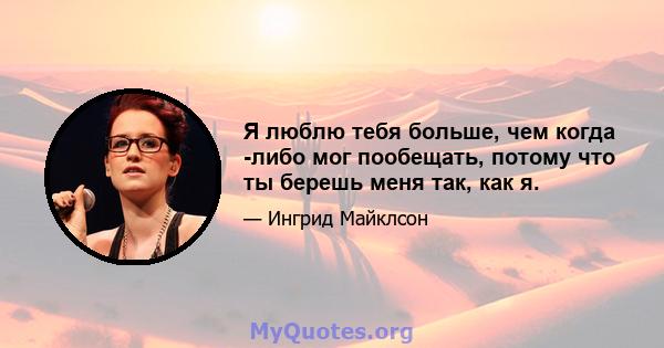 Я люблю тебя больше, чем когда -либо мог пообещать, потому что ты берешь меня так, как я.