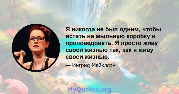 Я никогда не был одним, чтобы встать на мыльную коробку и проповедовать. Я просто живу своей жизнью так, как я живу своей жизнью.