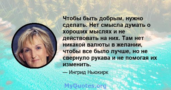 Чтобы быть добрым, нужно сделать. Нет смысла думать о хороших мыслях и не действовать на них. Там нет никакой валюты в желании, чтобы все было лучше, но не свернуло рукава и не помогая их изменить.