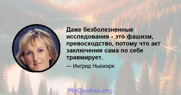 Даже безболезненные исследования - это фашизм, превосходство, потому что акт заключения сама по себе травмирует.