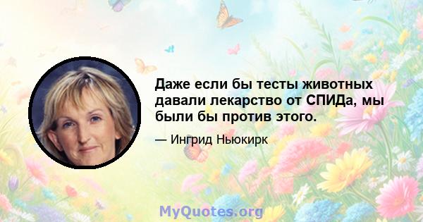 Даже если бы тесты животных давали лекарство от СПИДа, мы были бы против этого.