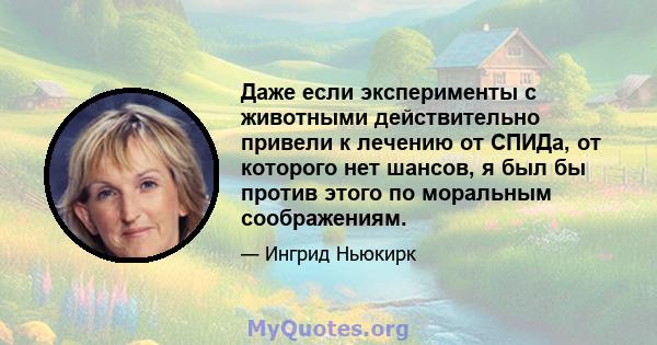 Даже если эксперименты с животными действительно привели к лечению от СПИДа, от которого нет шансов, я был бы против этого по моральным соображениям.