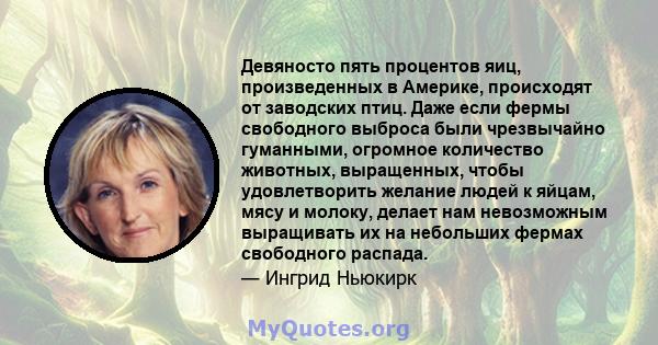 Девяносто пять процентов яиц, произведенных в Америке, происходят от заводских птиц. Даже если фермы свободного выброса были чрезвычайно гуманными, огромное количество животных, выращенных, чтобы удовлетворить желание