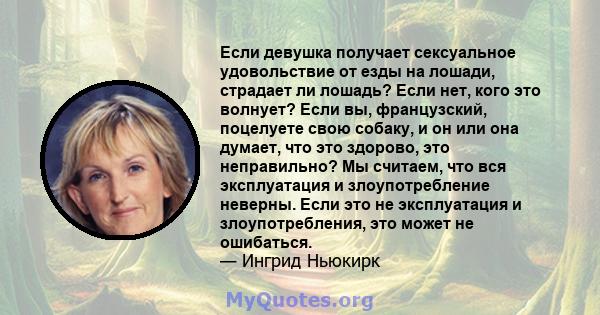 Если девушка получает сексуальное удовольствие от езды на лошади, страдает ли лошадь? Если нет, кого это волнует? Если вы, французский, поцелуете свою собаку, и он или она думает, что это здорово, это неправильно? Мы