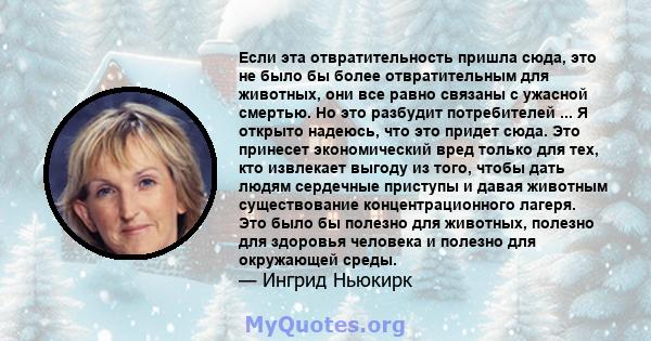 Если эта отвратительность пришла сюда, это не было бы более отвратительным для животных, они все равно связаны с ужасной смертью. Но это разбудит потребителей ... Я открыто надеюсь, что это придет сюда. Это принесет