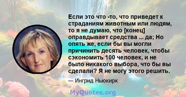 Если это что -то, что приведет к страданиям животным или людям, то я не думаю, что [конец] оправдывает средства ... да; Но опять же, если бы вы могли причинить десять человек, чтобы сэкономить 100 человек, и не было