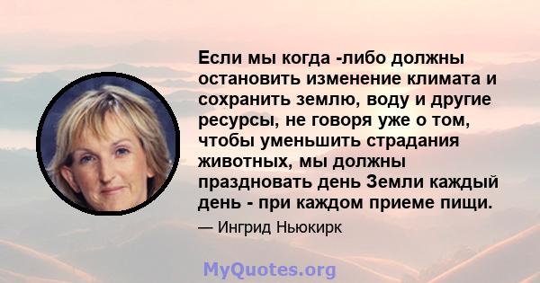 Если мы когда -либо должны остановить изменение климата и сохранить землю, воду и другие ресурсы, не говоря уже о том, чтобы уменьшить страдания животных, мы должны праздновать день Земли каждый день - при каждом приеме 