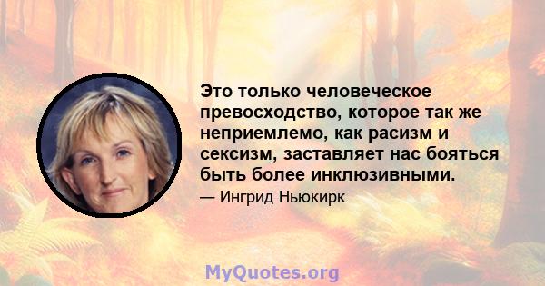 Это только человеческое превосходство, которое так же неприемлемо, как расизм и сексизм, заставляет нас бояться быть более инклюзивными.