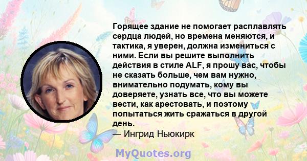 Горящее здание не помогает расплавлять сердца людей, но времена меняются, и тактика, я уверен, должна измениться с ними. Если вы решите выполнить действия в стиле ALF, я прошу вас, чтобы не сказать больше, чем вам