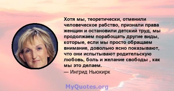 Хотя мы, теоретически, отменили человеческое рабство, признали права женщин и остановили детский труд, мы продолжаем порабощать другие виды, которые, если мы просто обращаем внимание, довольно ясно показывают, что они