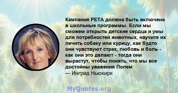 Кампания PETA должна быть включена в школьные программы. Если мы сможем открыть детские сердца и умы для потребностей животных, научите их лечить собаку или курицу, как будто они чувствуют страх, любовь и боль - как они 