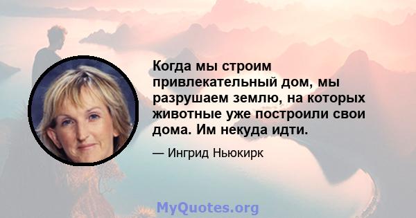 Когда мы строим привлекательный дом, мы разрушаем землю, на которых животные уже построили свои дома. Им некуда идти.