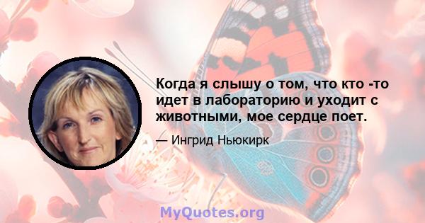 Когда я слышу о том, что кто -то идет в лабораторию и уходит с животными, мое сердце поет.