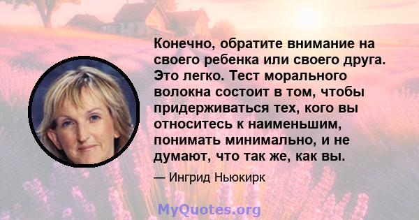 Конечно, обратите внимание на своего ребенка или своего друга. Это легко. Тест морального волокна состоит в том, чтобы придерживаться тех, кого вы относитесь к наименьшим, понимать минимально, и не думают, что так же,