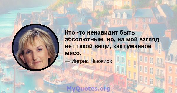 Кто -то ненавидит быть абсолютным, но, на мой взгляд, нет такой вещи, как гуманное мясо.