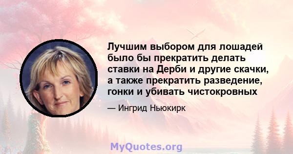 Лучшим выбором для лошадей было бы прекратить делать ставки на Дерби и другие скачки, а также прекратить разведение, гонки и убивать чистокровных