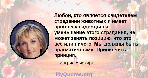 Любой, кто является свидетелем страданий животных и имеет проблеск надежды на уменьшение этого страдания, не может занять позицию, что это все или ничего. Мы должны быть прагматичными. Привинчить принцип.