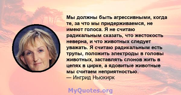 Мы должны быть агрессивными, когда те, за что мы придерживаемся, не имеют голоса. Я не считаю радикальным сказать, что жестокость неверна, и что животных следует уважать. Я считаю радикальным есть трупы, положить