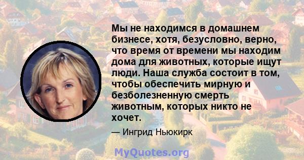 Мы не находимся в домашнем бизнесе, хотя, безусловно, верно, что время от времени мы находим дома для животных, которые ищут люди. Наша служба состоит в том, чтобы обеспечить мирную и безболезненную смерть животным,