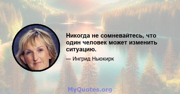 Никогда не сомневайтесь, что один человек может изменить ситуацию.