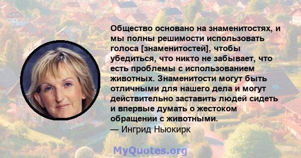 Общество основано на знаменитостях, и мы полны решимости использовать голоса [знаменитостей], чтобы убедиться, что никто не забывает, что есть проблемы с использованием животных. Знаменитости могут быть отличными для