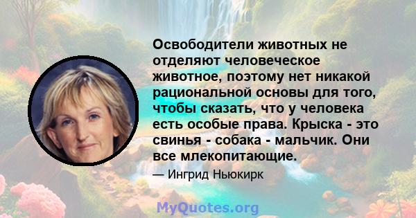 Освободители животных не отделяют человеческое животное, поэтому нет никакой рациональной основы для того, чтобы сказать, что у человека есть особые права. Крыска - это свинья - собака - мальчик. Они все млекопитающие.