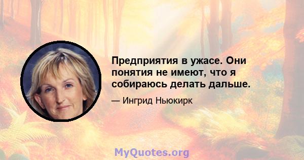 Предприятия в ужасе. Они понятия не имеют, что я собираюсь делать дальше.