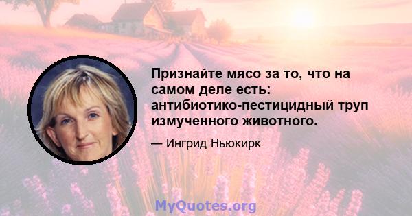 Признайте мясо за то, что на самом деле есть: антибиотико-пестицидный труп измученного животного.