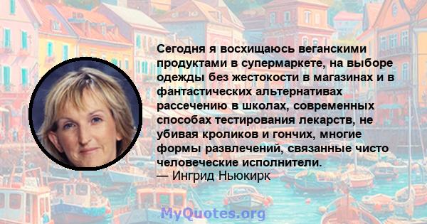 Сегодня я восхищаюсь веганскими продуктами в супермаркете, на выборе одежды без жестокости в магазинах и в фантастических альтернативах рассечению в школах, современных способах тестирования лекарств, не убивая кроликов 